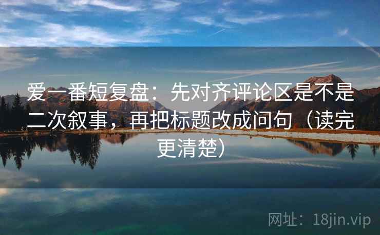 爱一番短复盘：先对齐评论区是不是二次叙事，再把标题改成问句（读完更清楚）