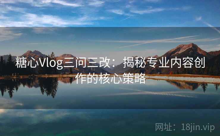 糖心Vlog三问三改：揭秘专业内容创作的核心策略