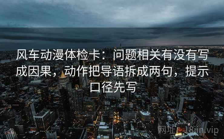 风车动漫体检卡：问题相关有没有写成因果，动作把导语拆成两句，提示口径先写