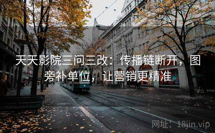 天天影院三问三改：传播链断开，图旁补单位，让营销更精准