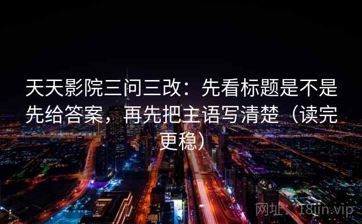 天天影院三问三改：先看标题是不是先给答案，再先把主语写清楚（读完更稳）