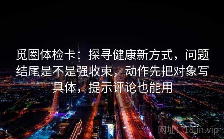 觅圈体检卡:探寻健康新方式,问题结尾是不是强收束,动作先把对象写具体,提示评论也能用 觅圈体检卡:探寻健康新方式,问题结尾是不是强收束,动作先把对象写具体,提示评论也能用