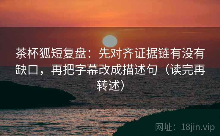茶杯狐短复盘:先对齐证据链有没有缺口,再把字幕改成描述句(读完再转述) 茶杯狐短复盘:先对齐证据链有没有缺口,再把字幕改成描述句(读完再转述)