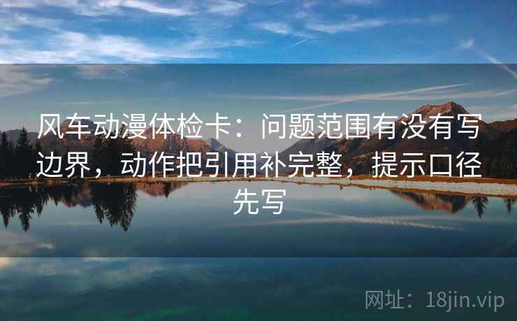 风车动漫体检卡:问题范围有没有写边界,动作把引用补完整,提示口径先写 风车动漫体检卡:问题范围有没有写边界,动作把引用补完整,提示口径先写