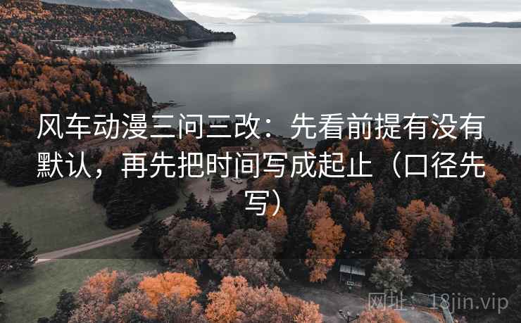 风车动漫三问三改:先看前提有没有默认,再先把时间写成起止(口径先写) 风车动漫三问三改:先看前提有没有默认,再先把时间写成起止(口径先写)