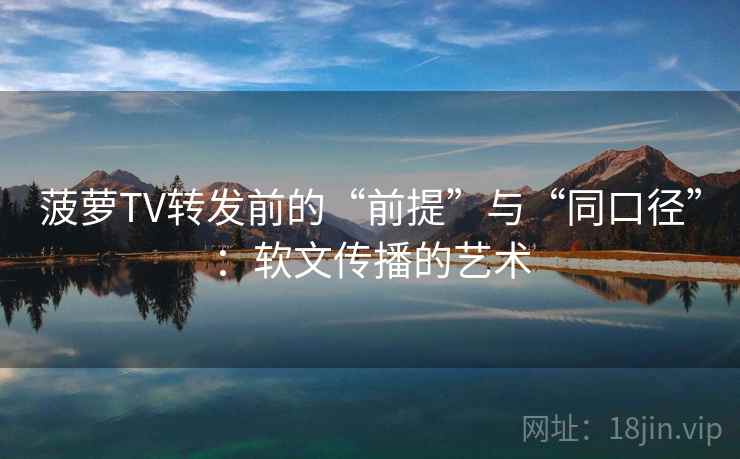 菠萝TV转发前的“前提”与“同口径”:软文传播的艺术 菠萝TV转发前的“前提”与“同口径”:软文传播的艺术