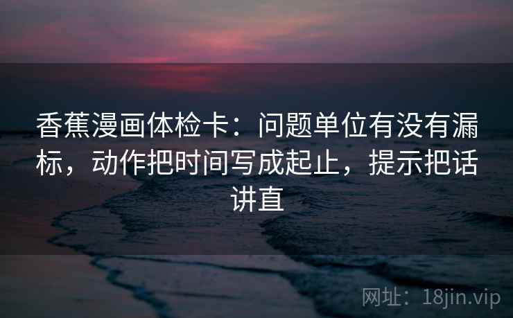 香蕉漫画体检卡:问题单位有没有漏标,动作把时间写成起止,提示把话讲直 香蕉漫画体检卡:问题单位有没有漏标,动作把时间写成起止,提示把话讲直