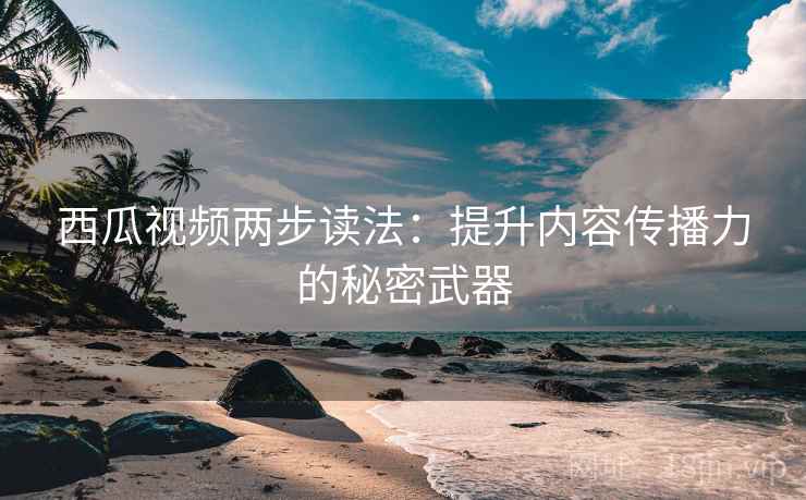 西瓜视频两步读法：提升内容传播力的秘密武器