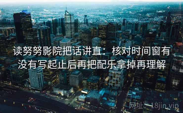 读努努影院把话讲直:核对时间窗有没有写起止后再把配乐拿掉再理解
