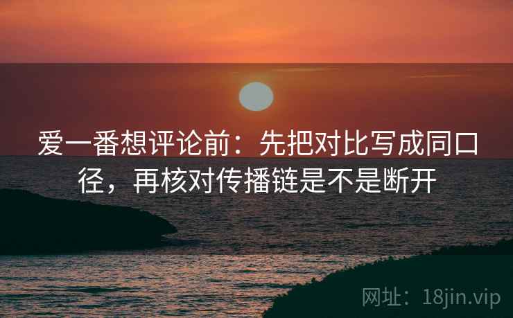 爱一番想评论前:先把对比写成同口径,再核对传播链是不是断开 爱一番想评论前:先把对比写成同口径,再核对传播链是不是断开